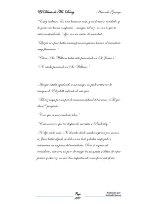 El Diario de Mr. Darcy Amanda Grange
Page
222
Traducido por:
Malinalli Quiroz
“Estoy indeciso. Es una hermosa casa, y un hermoso condado, y
la gente era buena compañía – aunque, tal vez, no es a lo que tú
estás acostumbrado.” dijo, con un rastro de ansiedad.
“Quizás no, pero había varias personas quienes hacían el vecindario
muy placentero.”
“Claro, Sir William había sido presentado en St James’s”
“No estaba pensando en Sir William.”
Aunque estaba ayudando a mi amigo, no pude evitar ver la
imagen de Elizabeth enfrente de mis ojos.
“Tal vez vaya por un par de semanas al final del verano. ¿Tú qué
dices?” preguntó.
“Creo que es una excelente idea.”
“Entonces creo que iré después de mi visita a Pemberley.”
No dije nada más. No deseaba darle muchas esperanzas, menos
si Jane había dejado su dolor a un lado y había empezado a
interesarse en un joven del vecindario. Pero si regresa al
vecindario, entonces un poco de tiempo les mostrara si deben de estar
juntos, y esta vez, no seré tan impertinente como para interferir.
 