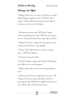 El Diario de Mr. Darcy Amanda Grange
Page
224
Traducido por:
Malinalli Quiroz
Domingo 3 de Agosto
Bingley y sus hermanas se nos unieron a Georgiana y a mi justo
después del desayuno, y partimos rumbo a Pemberley. Para
empezar, Caroline habló de su visita a su primo, pero después la
conversación se volvió en una ola de halagos.
“¿Qué hermoso coche tiene usted, Mr Darcy?” ella dijo,
mientras transitábamos por las calles. “Charles no tiene ninguno
como éste. Le sigo diciendo que debería comprar algo de este estilo.”
“Mi querida Caroline, si comprará todo lo que quisieras, estaría
en bancarrota al final del año.” dijo Bingley.
“Tonterías. Todo caballero debe tener su carroza, o usted qué
opina, ¿Mr Darcy?” preguntó.
“Es ciertamente muy útil.” admití.
“¡Darcy! ¡Confiaba en ti para estar de mi lado! Estaba seguro
que lo calificarías como una extravagancia.”
“Si esperas viajar mucho, entonces es más barato que alquilar un
coche.”
“Ahí lo tienes” dijo Caroline, dirigiéndome una sonrisa. “Mr
Darcy está de acuerdo conmigo. Que afable es cuando dos
personas piensan igual. Debes de tener respaldos en justamente este
color, Charles,” dijo, volteando hacia los asientos.
 