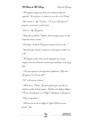 El Diario de Mr. Darcy Amanda Grange
Page
225
Traducido por:
Malinalli Quiroz
“Me aseguraré de que sean de un color totalmente diferente”
respondió, “de otra forma, no sobria si es mi coche o el de Darcy.”
“Que cómodo es,” dijo Caroline. “No es así, ¿Georgiana?”
pregunto, recurriendo a mi hermana.
“Si, lo es.” dijo Georgiana.
“Y tan bien moldeado. Charles, debes de asegurarte que tu coche
tenga estos mismos resortes.”
“Si lo hago, el coche de Darcy será muy incómodo sin ellos.”
“Y tendrás que mandar construir un escritorio para escribir en el
coche.”
“Me disgusta escribir cartas cuando estoy quieto, y no tengo
ninguna intención de hacerlo mientras soy sacudido por cada raíz y
hoyo.”
“Pero tus compañeros de viaje podrían disfrutarlo. ¿Qué dices
Georgiana? ¿No sería útil?”
“Sí.” mi hermana aventuró.
“Ahí lo tienes, Charles. Georgiana piensa que sería útil, y no
solo para escribir, tenlo por seguro. También sería útil para dibujar.
¿Cómo está tu progreso con el dibujo?” le preguntó a Georgiana.
“Bien, le agradezco.”
“Mi hermana me dio un dibujo de Hyde Park la semana
pasada.” dije.
 