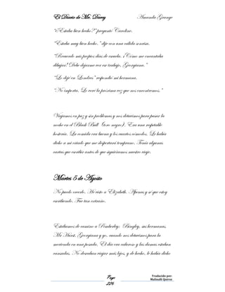 El Diario de Mr. Darcy Amanda Grange
Page
226
Traducido por:
Malinalli Quiroz
“¿Estaba bien hecho?” preguntó Caroline.
“Estaba muy bien hecho.” dije con una cálida sonrisa.
“Recuerdo mis propios días de escuela. ¡Cómo me encantaba
dibujar! Debe dejarme ver ese trabajo, Georgiana.”
“Lo dejé en Londres” respondió mi hermana.
“No importa. Lo veré la próxima vez que nos encontremos.”
Viajamos en paz y sin problemas y nos detuvimos para pasar la
noche en el Black Bull (toro negro). Era una respetable
hostería. La comida era buena y los cuartos cómodos. Le había
dicho a mi criado que me despertará temprano. Tenía algunas
cartas que escribir antes de que siguiéramos nuestro viaje.
Martes 5 de Agosto
No puedo creerlo. He visto a Elizabeth. Apenas y sé que estoy
escribiendo. Fue tan extraño.
Estábamos de camino a Pemberley; Bingley, sus hermanas,
Mr Hurst, Georgiana y yo, cuando nos detuvimos para la
merienda en una posada. El día era caluroso y las damas estaban
cansadas. No deseaban viajar más lejos, y de hecho, le había dicho
 