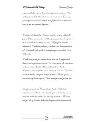 El Diario de Mr. Darcy Amanda Grange
Page
227
Traducido por:
Malinalli Quiroz
a mi ama de llaves que no llegaríamos sino hasta mañana. Pero
estaba inquieto. Decidí adelantarme, deseando ver a Johnson y
poner algunos asuntos del cuidado de la propiedad fuera del camino
antes de que mis invitados llegaran.
Cabalgué a Pemberley. Era una tarde hermosa, y disfruté del
paseo. Estaba saliendo de los establos, y caminando hacia el frente
de la casa cuando me detuve en corto. Me pregunté si estaba
alucinando. El día era caliente, y dudaba si me había afectado el
sol. Pues estaba enfrente de mí una figura que conocía bien. Era
Elizabeth.
Estaba caminando por el prado hacia el rio, en la compañía de
dos personas a quienes no conocía. En ese momento ella volteó para
ver hacia atrás. Me vio. Me quede plantado en el suelo.
Estábamos a veinte yardas (18.28 metros) de cada uno. No había
forma de evitarla, aunque lo hubiera deseado. Nuestros ojos se
encontraron y la vi sonrojarse. Sentí mi propio rostro ponerse rojo.
En fin, me recuperé. Caminé hacia el grupo. Ella había
instintivamente volteado hacia otro lado, pero deteniéndose con mi
cercanía, recibió mis saludos con gran azoramiento. Me sentía
mal por ella, y lo habría hecho más fácil para ella si hubiera podido.
 