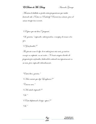 El Diario de Mr. Darcy Amanda Grange
Page
228
Traducido por:
Malinalli Quiroz
Mientras le hablaba no podía evitar preguntarme qué estaba
haciendo ahí. ¡Estar en Pemberly! Parecía tan extraño, pero al
mismo tiempo tan correcto.
“¿Espero que este bien?” pregunté.
“Si, gracias.” respondió, ruborizándose, e incapaz de verme a los
ojos.
“¿Y su familia?”
Tan pronto como lo dije, la vi ruborizarse aún más, y sentí un
sonrojo en respuesta en mi rostro. No tenía ningún derecho de
preguntar por su familia, habiéndolos criticado tan tajantemente en
su cara, pero respondió educadamente.
“Están bien, gracias.”
“¿Hace cuánto que dejó Longbourn?”
“Casi un mes.”
“¿Ha estado viajando?”
“Sí.”
“¿Está disfrutando el viaje, espero?”
“Sí.”
 