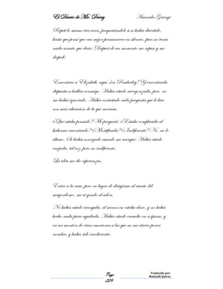 El Diario de Mr. Darcy Amanda Grange
Page
229
Traducido por:
Malinalli Quiroz
Repetí lo mismo tres veces, preguntándole si se había divertido,
hasta que pensé que era mejor permanecer en silencio, pues no tenía
nada sensato que decir. Después de un momento me repuse y me
despedí.
Encontrar a Elizabeth, aquí, ¡en Pemberley! Y encontrarla
dispuesta a hablar conmigo. Había estado avergonzada, pero no
me había ignorado. Había contestado cada pregunta que le hice
con más educación de la que merecía.
¿Qué estaba pensado? Me pregunté. ¿Estaba complacida al
haberme encontrado? ¿Mortificada? ¿Indiferente? No, no lo
último. Se había sonrojado cuando me acerqué. Había estado
enojada, tal vez, pero no indiferente.
La idea me dio esperanzas.
Entre a la casa, pero en lugar de dirigirme al cuarto del
mayordomo, me vi yendo al salón.
No había estado tranquila, al menos eso estaba claro, y no había
hecho nada para ayudarla. Había estado envuelto en sorpresa, y
en un montón de otras emociones a las que no me atrevo poner
nombre, y había sido incoherente.
 