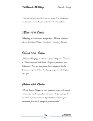 El Diario de Mr. Darcy Amanda Grange
Page
23
Traducido por:
Malinalli Quiroz
Nunca pensé que concordaría con una mujer de su estampa, pero
en esta ocasión encuentro que compartimos la misma opinión.
Martes 15 de Octubre
Bingley y yo examinamos el bosque hoy. Mientras estábamos
afuera, las Misses Bennet esperaban a Caroline y Louisa.
Viernes 18 de Octubre
Mientras Bingley y yo estábamos afuera cabalgando, Caroline
y Louisa tomaron el coche hacia Longbourn y visitaron a los
Bennnets. Creo que se proponen hacerse amigas de las dos
hermanas mayores. Dios solo sabe, hay tan poca compañía para
ellas aquí.
Sábado 19 de Octubre
Un día lluvioso. Después de estar confinados dentro de la casa fue
casi un alivio el salir a una fiesta esta tarde. No fue mejor que la
asamblea, la gente no era más elegante y la conversación poco
estimulante, pero tuvo la ventaja de proveer novedad.
 