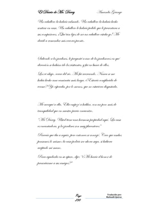 El Diario de Mr. Darcy Amanda Grange
Page
230
Traducido por:
Malinalli Quiroz
Un caballero la habría calmado. Un caballero la habría hecho
sentirse en casa. Un caballero le habría pedido que le presentara a
sus compañeros. ¡Qué tan lejos de ser un caballero estaba yo! Me
decidí a remendar mis errores pronto.
Saliendo a los jardines, le pregunté a uno de los jardineros en qué
dirección se habían ido los visitantes, y fui en busca de ellos.
Los vi abajo, cerca del río. Me fui acercando. Nunca se me
había hecho una caminata más larga. ¿Estaría complacida de
verme? Yo esperaba, por lo menos, que no estuviera disgustada.
Me acerqué a ella. Ella empezó a hablar, con un poco más de
tranquilidad que en nuestro previo encuentro.
“Mr Darcy. Usted tiene una hermosa propiedad aquí. La casa
es encantadora, y los jardines son muy placenteros”
Parecía que iba a seguir, pero entonces se sonrojó. Creo que ambos
pensamos lo mismo: la casa podría ser ahora suya, si hubiera
aceptado mi mano.
Para ayudarla en su apuro, dije: “¿Me haría el honor de
presentarme a sus amigos?”
 