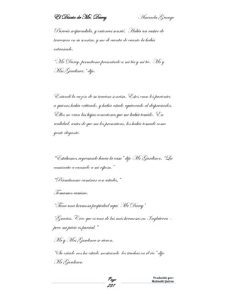 El Diario de Mr. Darcy Amanda Grange
Page
231
Traducido por:
Malinalli Quiroz
Parecía sorprendida, y entonces sonrió. Había un rastro de
travesura en su sonrisa, y me di cuenta de cuanto la había
extrañado.
“Mr Darcy, permítame presentarle a mi tía y mi tío, Mr y
Mrs Gardiner,” dijo.
Entendí la razón de su traviesa sonrisa. Estos eran los parientes
a quienes había criticado, y había estado equivocado al despreciarlos.
Ellos no eran las bajas conexiones que me había temido. En
realidad, antes de que me los presentara, los había tomado como
gente elegante.
“Estábamos regresando hacia la casa” dijo Mr Gardiner. “La
caminata a cansado a mi esposa.”
“Permítanme caminar con ustedes.”
Tomamos camino.
“Tiene una hermosa propiedad aquí, Mr Darcy”
“Gracias. Creo que es una de las más hermosas en Inglaterra –
pero mi juicio es parcial.”
Mr y Mrs Gardiner se rieron.
“Su criado nos ha estado mostrando los truchas en el rio” dijo
Mr Gardiner.
 