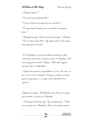 El Diario de Mr. Darcy Amanda Grange
Page
232
Traducido por:
Malinalli Quiroz
“¿Le gusta la pesca?”
“Si, cuando tengo la oportunidad.”
“Entonces debe de venir aquí tanto como usted desee.”
“Es muy amable de su parte, pero no he traído mi caña para
pescar.”
“Hay suficientes aquí. Puede usarlas cuando venga.” Me detuve.
“Ese es un buen trecho del río.” dije, apuntando uno de los mejores
tramos para pescar la trucha.
Vi a Elizabeth y a su tía intercambiando miradas, y no pude
evitar darme cuenta de la mirada de asombro de Elizabeth. ¿Me
creía incapaz de ser educado? Quizás. Había dado muy poca
muestra de ello en Hertfordshire.
No pude evitar mirarla, aunque hablara con su tío. Su rostro, sus
ojos; su boca, todo me cautivaba. Pensé que se veía bien, y aunque
parecía avergonzada, no vi ningún rastro de hostilidad en su
expresión.
Después de un tiempo, Mrs Gardiner tomo el brazo de su esposo,
y fui mandado a caminar con Elizabeth.
“No sabía que usted estaría aquí,” dijo inmediatamente. “Mi tía
tenía el antojo de ver Pemberley. Vivía en el vecindario cuando
 
