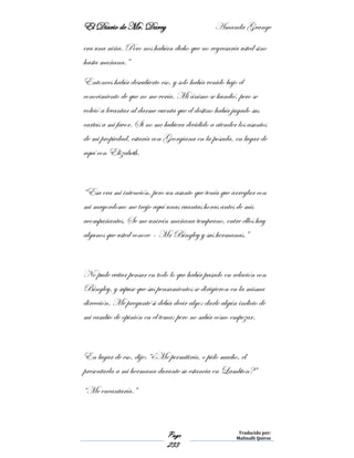 El Diario de Mr. Darcy Amanda Grange
Page
233
Traducido por:
Malinalli Quiroz
era una niña. Pero nos habían dicho que no regresaría usted sino
hasta mañana.”
Entonces había descubierto eso, y solo había venido bajo el
conocimiento de que no me vería. Mi ánimo se hundió, pero se
volvió a levantar al darme cuenta que el destino había jugado sus
cartas a mi favor. Si no me hubiera decidido a atender los asuntos
de mi propiedad, estaría con Georgiana en la posada, en lugar de
aquí con Elizabeth.
“Esa era mi intención, pero un asunto que tenía que arreglar con
mi mayordomo me trajo aquí unas cuantas horas antes de mis
acompañantes. Se me unirán mañana temprano, entre ellos hay
algunos que usted conoce – Mr Bingley y sus hermanas.”
No pude evitar pensar en todo lo que había pasado en relación con
Bingley, y supuse que sus pensamientos se dirigieron en la misma
dirección. Me pregunté si debía decir algo; darle algún indicio de
mi cambio de opinión en el tema; pero no sabía cómo empezar.
En lugar de eso, dije: “¿Me permitiría, o pido mucho, el
presentarla a mi hermana durante su estancia en Lambton?”
“Me encantaría.”
 