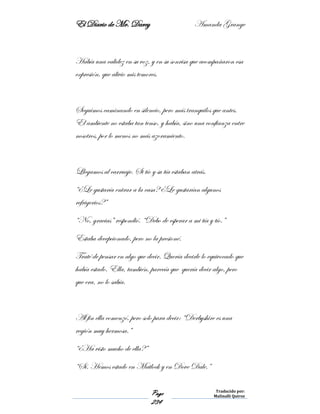El Diario de Mr. Darcy Amanda Grange
Page
234
Traducido por:
Malinalli Quiroz
Había una calidez en su voz, y en su sonrisa que acompañaron esa
expresión, que alivio mis temores.
Seguimos caminando en silencio, pero más tranquilos que antes.
El ambiente no estaba tan tenso, y había, sino una confianza entre
nosotros, por lo menos no más azoramiento.
Llegamos al carruaje. Si tío y su tía estaban atrás.
“¿Le gustaría entrar a la casa? ¿Le gustarían algunos
refrigerios?”
“No, gracias” respondió. “Debo de esperar a mi tía y tío.”
Estaba decepcionado, pero no la presioné.
Traté de pensar en algo que decir. Quería decirle lo equivocado que
había estado. Ella, también, parecía que quería decir algo, pero
que era, no lo sabía.
Al fin ella comenzó, pero solo para decir: “Derbyshire es una
región muy hermosa.”
“¿Ha visto mucho de ella?”
“Sí. Hemos estado en Matlock y en Dove Dale.”
 