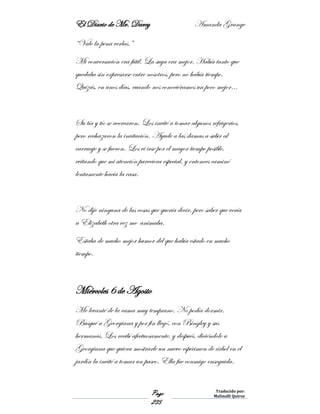 El Diario de Mr. Darcy Amanda Grange
Page
235
Traducido por:
Malinalli Quiroz
“Vale la pena verlas.”
Mi conversación era fútil. La suya era mejor. Había tanto que
quedaba sin expresarse entre nosotros, pero no había tiempo.
Quizás, en unos días, cuando nos conociéramos un poco mejor…
Su tía y tío se acercaron. Los invité a tomar algunos refrigerios,
pero rechazaron la invitación. Ayude a las damas a subir al
carruaje y se fueron. Los vi irse por el mayor tiempo posible,
evitando que mi atención pareciera especial, y entonces caminé
lentamente hacia la casa.
No dije ninguna de las cosas que quería decir, pero saber que vería
a Elizabeth otra vez me animaba.
Estaba de mucho mejor humor del que había estado en mucho
tiempo.
Miércoles 6 de Agosto
Me levanté de la cama muy temprano. No podía dormir.
Busqué a Georgiana y por fin llegó, con Bingley y sus
hermanas. Los recibí afectuosamente, y después, diciéndole a
Georgiana que quiera mostrarle un nuevo espécimen de árbol en el
jardín la invité a tomar un paseo. Ella fue conmigo enseguida.
 
