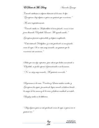 El Diario de Mr. Darcy Amanda Grange
Page
236
Traducido por:
Malinalli Quiroz
Cuando estábamos a alguna distancia de la casa, le dije:
“Georgiana, hay alguien a quien me gustaría que conocieras.”
Me miró inquisitivamente.
“Cuando estaba en Hertfordshire el otoño pasado, conocí a una
joven llamada Elizabeth Bennet. Me agrada mucho.”
Georgiana parecía sorprendida, y después complacida.
“Está visitando Derbyshire, y se está quedando en una posada
cerca de aquí. Si no estás muy cansada, me gustaría que la
conocieras esta mañana.”
Sabía que era algo repentino, pero ahora que había encontrado a
Elizabeth, no podía esperar el presentársela a mi hermana.
“No, no estoy muy cansada. Me gustaría conocerla.”
Regresamos a la casa. Caroline y Louisa estaban arriba, y
Georgiana las siguió, prometiendo bajar cuando se hubiera lavado
la mugre de las manos y de la cara, y hubiera cambiado su vestido.
Bingley estaba en la biblioteca.
“Hay alguien quien se está quedando cerca de aquí, a quien creo te
gustará ver.”
 