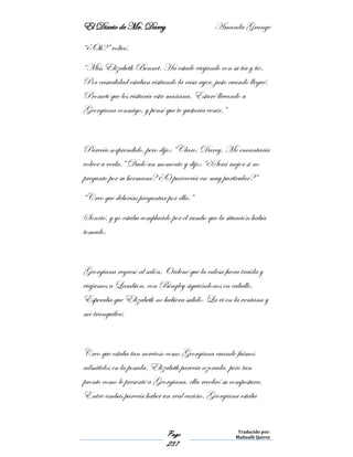 El Diario de Mr. Darcy Amanda Grange
Page
237
Traducido por:
Malinalli Quiroz
“¿Oh?” volteó.
“Miss Elizabeth Bennet. Ha estado viajando con su tía y tío.
Por casualidad estaban visitando la casa ayer, justo cuando llegué.
Prometí que los visitaría esta mañana. Estaré llevando a
Georgiana conmigo, y pensé que te gustaría venir.”
Parecía sorprendido, pero dijo: “Claro, Darcy. Me encantaría
volver a verla.” Dudó un momento y dijo: “¿Será mejor si no
pregunto por su hermana? ¿O parecería eso muy particular?”
“Creo que deberías preguntar por ella.”
Sonrió, y yo estaba complacido por el rumbo que la situación había
tomado.
Georgiana regresó al salón. Ordené que la calesa fuera traída y
viajamos a Lambton, con Bingley siguiéndonos en caballo.
Esperaba que Elizabeth no hubiera salido. La vi en la ventana y
me tranquilicé.
Creo que estaba tan nervioso como Georgiana cuando fuimos
admitidos en la posada. Elizabeth parecía azorada, pero tan
pronto como le presenté a Georgiana, ella recobró su compostura.
Entre ambas parecía haber un real cariño. Georgiana estaba
 