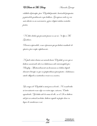 El Diario de Mr. Darcy Amanda Grange
Page
238
Traducido por:
Malinalli Quiroz
cohibida al principio, pero Elizabeth persistió, haciéndole preguntas
y guiándola gentilmente a que hablara. Georgiana cada vez era
más abierta en su conversación, y poco después estaban sentadas
juntas.
“No debe olvidar que prometió pescar en mi río.” le dije a Mr
Gardiner.
Parecía sorprendido, como si pensara que ya habría cambiado de
opinión, pero acepto rápidamente.
No pude evitar desviar mi mirada hacia Elizabeth, y creo que se
hubiera mantenido ahí si no hubiéramos sido interrumpidos por
Bingley. Afortunadamente sus hermanas no habían bajado
durante el tiempo en que nos preparábamos para partir, o habríamos
estado obligados a invitarlas a venir con nosotros.
Los rasgos de Elizabeth se suavizaron al verlo. No consideraba
su inconstancia como algo en contra suya, entonces. Estaba
agradecido. Yo había sido la causa de ello, no él. Si no hubiera
sido por su natural modestia, hubiera seguido su propio deseo en
lugar de escucharme a mí.
 