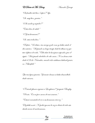 El Diario de Mr. Darcy Amanda Grange
Page
239
Traducido por:
Malinalli Quiroz
“Su familia está bien, ¿espero?” dijo.
“Si, muy bien, gracias.”
“¿Su madre y su padre?”
“Están bien de salud.”
“¿Y sus hermanas?”
“Si, están todas bien.”
“Perfecto.” Se detuvo, tan avergonzado como yo había estado el
día anterior. “Ha pasado un largo tiempo desde la última vez que
tuve el placer de verla.” Ella abrió la boca para responder, pero él
siguió: “Han pasado alrededor de ocho meses. No nos hemos visto
desde el 26 de Noviembre, cuando todos estábamos bailando juntos
en Netherfield.”
Que tan lejano parecía. Y cuanto drama se había desarrollado
desde entonces.
“¿Cuándo planea regresar a Longbourn?” preguntó Bingley.
“Pronto. En un poco menos de una semana.”
“Estará encantada de ver a sus hermanas otra vez.”
Elizabeth sonrió. No podía ignorar la razón detrás de toda esta
charla acerca de sus hermanas.
 