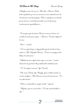 El Diario de Mr. Darcy Amanda Grange
Page
24
Traducido por:
Malinalli Quiroz
Bingley se sentó otra vez con Miss Jane Bennet. La ha
hecho su preferida, y como sus maneras son tan naturales como las
de él, forman una buena pareja. Ella no es propensa a ser herida
por su atención, tomándolo y viéndolo como la diversión y
entretenimiento agradable que es.
“Es una pena que las demás Bennet no tienen el rostro o los
modales de su hermana mayor.” Menciono Caroline después de
la cena.
“Lo es,” coincidí.
“No me sorprende que no haya podido soportar la idea de estar
usted con Miss Elizabeth Bennet. No tiene ni una pizca de la
belleza de su hermana”
“Difícilmente tiene algún bonito rasgo en su rostro,” contesté,
desviando mis ojos hacia ella y estudiándola cuidadosamente.
“No, de ninguna manera.” dijo Caroline
“Oh, vamos Darcy” dijo Bingley, quien se había reunido con
nosotros al dejar a Miss Bennet con una de sus hermanas. “Es
una chica bonita”
“Ella no es admirable en ningún sentido.” respondí.
“Muy bien, que sea como tú dices. No existe nada tolerable en
ella.”
 