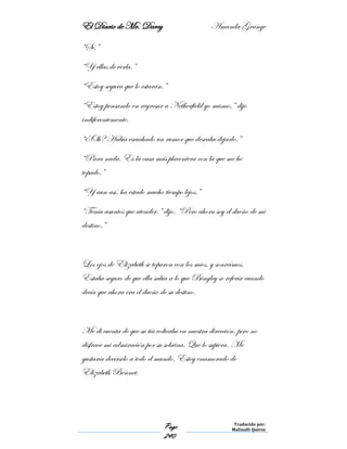 El Diario de Mr. Darcy Amanda Grange
Page
240
Traducido por:
Malinalli Quiroz
“Sí.”
“Y ellas de verla.”
“Estoy segura que lo estarán.”
“Estoy pensando en regresar a Netherfield yo mismo,” dijo
indiferentemente.
“¿Oh? Había escuchado un rumor que deseaba dejarlo.”
“Para nada. Es la casa más placentera con la que me he
topado.”
“Y aun así, ha estado mucho tiempo lejos.”
“Tenía asuntos que atender,” dijo. “Pero ahora soy el dueño de mi
destino.”
Los ojos de Elizabeth se toparon con los míos, y sonreímos.
Estaba seguro de que ella sabía a lo que Bingley se refería cuando
decía que ahora era el dueño de su destino.
Me di cuenta de que su tía volteaba en nuestra dirección, pero no
disfrace mi admiración por su sobrina. Que lo supiera. Me
gustaría decírselo a todo el mundo. Estoy enamorado de
Elizabeth Bennet.
 