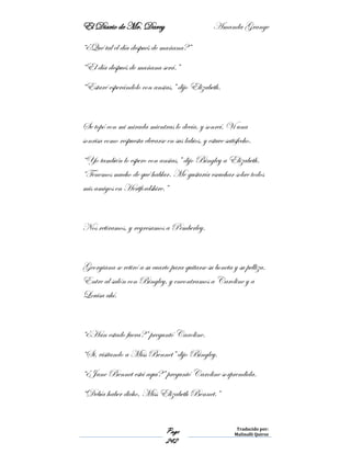 El Diario de Mr. Darcy Amanda Grange
Page
242
Traducido por:
Malinalli Quiroz
“¿Qué tal el día después de mañana?”
“El día después de mañana será.”
“Estaré esperándolo con ansias,” dijo Elizabeth.
Se topó con mi mirada mientras lo decía, y sonreí. Vi una
sonrisa como respuesta elevarse en sus labios, y estuve satisfecho.
“Yo también lo espero con ansias,” dijo Bingley a Elizabeth.
“Tenemos mucho de qué hablar. Me gustaría escuchar sobre todos
mis amigos en Hertfordshire.”
Nos retiramos, y regresamos a Pemberley.
Georgiana se retiró a su cuarto para quitarse su boneta y su pelliza.
Entre al salón con Bingley, y encontramos a Caroline y a
Louisa ahí.
“¿Han estado fuera?” preguntó Caroline.
“Si, visitando a Miss Bennet” dijo Bingley.
“¿Jane Bennet está aquí?” preguntó Caroline sorprendida.
“Debía haber dicho, Miss Elizabeth Bennet.”
 