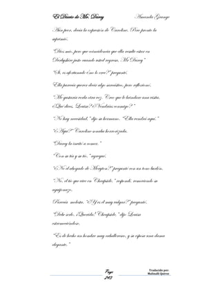El Diario de Mr. Darcy Amanda Grange
Page
243
Traducido por:
Malinalli Quiroz
Aún peor, decía la expresión de Caroline. Pero pronto la
suprimió.
“Dios mío, pero que coincidencia que ella resulte estar en
Derbyshire justo cuando usted regresa, Mr Darcy”
“Si, es afortunado ¿no lo cree?” pregunté.
Ella parecía querer decir algo sarcástico, pero reflexionó.
“Me gustaría verla otra vez. Creo que le brindare una visita.
¿Qué dices, Louisa? ¿Vendrías conmigo? ”
“No hay necesidad,” dijo su hermano. “Ella vendrá aquí.”
“¿Aquí?” Caroline sonaba horrorizada.
“Darcy la invitó a comer.”
“Con su tía y su tío,” agregué.
“¿No el abogado de Meryton?” preguntó con un tono burlón.
“No, el tío que vive en Cheapside,” respondí, removiendo su
aguijonazo.
Parecía molesta. “¿Y es él muy vulgar?” preguntó.
“Debe serlo. ¡Querida! Cheapside,” dijo Louisa
estremeciéndose.
“Es de hecho un hombre muy caballeresco, y su esposa una dama
elegante.”
 