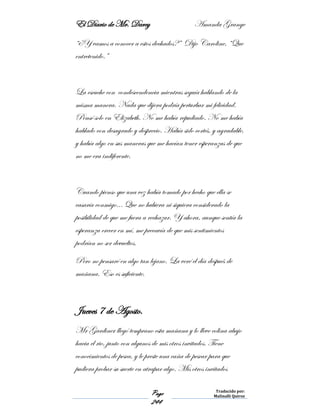 El Diario de Mr. Darcy Amanda Grange
Page
244
Traducido por:
Malinalli Quiroz
“¿Y vamos a conocer a estos dechados?” Dijo Caroline, “Que
entretenido.”
La escuche con condescendencia mientras seguía hablando de la
misma manera. Nada que dijera podría perturbar mi felicidad.
Pensé solo en Elizabeth. No me había repudiado. No me había
hablado con desagrado y desprecio. Había sido cortés, y agradable,
y había algo en sus maneras que me hacían tener esperanzas de que
no me era indiferente.
Cuando pienso que una vez había tomado por hecho que ella se
casaría conmigo... Que no hubiera ni siquiera considerado la
posibilidad de que me fuera a rechazar. Y ahora, aunque sentía la
esperanza crecer en mí, me precavía de que mis sentimientos
podrían no ser devueltos.
Pero no pensaré en algo tan lejano. La veré el día después de
mañana. Eso es suficiente.
Jueves 7 de Agosto.
Mr Gardiner llegó temprano esta mañana y lo lleve colina abajo
hacia el rio, junto con algunos de mis otros invitados. Tiene
conocimientos de pesca, y le preste una caña de pescar para que
pudiera probar su suerte en atrapar algo. Mis otros invitados
 