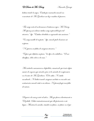 El Diario de Mr. Darcy Amanda Grange
Page
245
Traducido por:
Malinalli Quiroz
habían traído los suyos. Estaba por unírmeles cuando un
comentario de Mr Gardiner me hizo cambiar de parecer.
“Fue muy cortes de su hermana el visitarnos ayer, Mr Darcy.
Mi esposa y mi sobrina estaban muy sorprendidas por tal
atención.” dijo “Estaban decididas a regresarla esta mañana.”
“Es muy amable de su parte,” dije, cuando pude dominar mi
sorpresa.
“No quieren ser faltas de ninguna atención.”
“Espero que disfruten su pesca,” les dije a los caballeros. “Si me
disculpan, debo volver a la casa.”
Mis invitados murmuraron despedidas, asumiendo que tenía algún
asunto de negocios que atender, pero vi la mirada de comprensión
en el rostro de Mr Gardiner. Él lo sabía. No estaba
asombrado. No había tomado ninguna molestia en esconder mis
sentimientos cuando visité a su sobrina. No piensa fingir una falta
de interés.
Regresé a la casa y entre al salón. Mis ojos fueron directamente a
Elizabeth. Sabía instantáneamente que ella pertenecía a este
lugar. Mientras la miraba, visualice un futuro, un futuro en el que
 