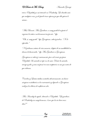 El Diario de Mr. Darcy Amanda Grange
Page
246
Traducido por:
Malinalli Quiroz
veía a Elizabeth y a mí viviendo en Pemberley. Lo deseaba más
que cualquier cosa, y solo puedo tener esperanzas que ella quiera lo
mismo.
“Miss Bennet, Mrs Gardiner, es muy gentil de su parte el
regresar la visita a mi hermana tan pronto,” dije.
“Oh, sí, muy gentil,” dijo Georgiana, ruborizándose. “No lo
esperaba.”
“No podíamos actuar de otra manera, después de su amabilidad en
darnos la bienvenida,” dijo Mrs Gardiner a Georgiana.
Georgiana se ruborizó nuevamente, pero solo tenía ojos para
Elizabeth. Su mirada se topó con la mía. Desvió la mirada,
avergonzada, y aun así pensé ver una aceptación en sus ojos antes de
que volteara.
Caroline y Louisa estaban sentadas silenciosamente, sin hacer
ninguna contribución a la conversación y dejando a Georgiana
realizar los deberes de anfitriona sola.
Mrs Annesley la ayudó, diciendo a Elizabeth: “Los jardines
de Pemberley son muy hermosos, ¿creo que los vio hace unos
días?”
 