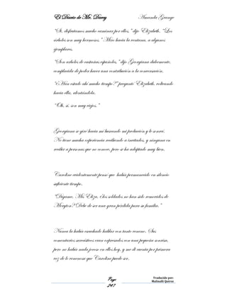 El Diario de Mr. Darcy Amanda Grange
Page
247
Traducido por:
Malinalli Quiroz
“Si, disfrutamos mucho caminar por ellos,” dijo Elizabeth. “Los
árboles son muy hermosos.” Miro hacia la ventana, a algunos
ejemplares.
“Son arboles de castañas españoles,” dijo Georgiana dulcemente,
complacida de poder hacer una contribución a la conversación.
“¿Han estado ahí mucho tiempo?” preguntó Elizabeth, volteando
hacia ella, alentándola.
“Oh, sí, son muy viejos.”
Georgiana se giró hacia mí buscando mi probación y le sonreí.
No tiene mucha experiencia recibiendo a invitados, y ninguna en
recibir a personas que no conoce, pero se ha adaptado muy bien.
Caroline evidentemente pensó que había permanecido en silencio
suficiente tiempo.
“Dígame, Mis Eliza, ¿los soldados no han sido removidos de
Meryton? Debe de ser una gran pérdida para su familia.”
Nunca la había escuchado hablar con tanto veneno. Sus
comentarios sarcásticos eran expresados con una pequeña sonrisa,
pero no había nada jocoso en ellos hoy, y me di cuenta por primera
vez de lo venenosa que Caroline puede ser.
 
