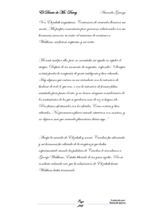 El Diario de Mr. Darcy Amanda Grange
Page
248
Traducido por:
Malinalli Quiroz
Vi a Elizabeth angustiarse. Centenares de recuerdos llenaron mi
mente. Mis propios comentarios poco generosos relacionados con sus
hermanas menores; su rostro al acusarme de arruinar a
Wickham; mi furiosa respuesta; y mi carta.
Me sentí mal por ella, pero no necesitaba mi ayuda en repeler el
ataque. Después de un momento de angustia, respondió: “Siempre
es triste perder la compañía de gente inteligente y bien educada.
Hay algunos que entran en un vecindario con la intención de
burlarse de todo lo que ven, o con la intención de formar falsas
amistades para pasar el rato, y no tienen ninguna consideración de
los sentimientos de los que se quedaron una de vez se hayan ido.
Pero fuimos afortunados con los oficiales. Eran corteses y bien
educados. Nos procuraron placer cuando estuvieron con nosotros, y
no dejaron más que recuerdos placenteros detrás suyo.”
Atrapé la mirada de Elizabeth y sonreí. Caroline fue silenciada,
y mi hermana fue aliviada de la vergüenza que había
experimentado cuando las palabras de Caroline le recordaron a
George Wickham. Estaba liberado de un gran agobio. Por su
conducta calmada creo que la admiración de Elizabeth hacia
Wickham había terminado.
 