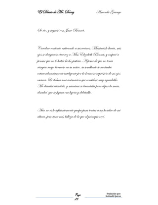 El Diario de Mr. Darcy Amanda Grange
Page
25
Traducido por:
Malinalli Quiroz
Se rio, y regresó con Jane Bennet.
Caroline continúo criticando a sus vecinos. Mientras lo hacía, mis
ojos se dirigieron otra vez a Miss Elizabeth Bennet, y empecé a
pensar que no le había hecho justicia. A pesar de que no tenía
ningún rasgo hermoso en su rostro, su semblante se mostraba
extraordinariamente inteligente por la hermosa expresión de sus ojos
oscuros. Le daban una animación que consideré muy agradable.
Me descubrí viéndola, y mientras se levantaba para dejar la mesa,
descubrí que su figura era ligera y deleitable.
Aún no es lo suficientemente guapa para tentar a un hombre de mi
altura, pero tiene más belleza de la que al principio creí.
 
