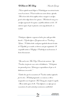 El Diario de Mr. Darcy Amanda Grange
Page
250
Traducido por:
Malinalli Quiroz
Nunca sospeché cuando llegué a Pemberley que encontraría tantas
cosas de mi interés. Pronto tendría una nueva dueña, esperaba.
Miré al otro lado de las amplias colinas e imaginé a mis hijos
yendo colina abajo hacia el río a pescar. Miré hacia la casa y vi a
mis hijas regresando de un paseo, sus faldas cubiertas en lodo. Si
estuviera seguro de que eso pasaría, sería muy afortunado, en
verdad.
Estaba poco dispuesto a regresar al salón, pero sabía que debía
hacerlo. No podía dejar a Georgiana sola con Caroline y
Louisa. No habían hecho nada para ayudarla durante la visita
de Elizabeth, y en cambio no hicieron más que angustiarla. Si
era posible invitar a Bingley a Pemberley sin sus hermanas, lo
haría deseosamente.
“Que mal se veía Miss Eliza Bennet esta mañana,” dijo
Caroline, tan pronto como entre a la habitación. “Se ha puesto
tan quemada y tosca. Louisa y yo congeniábamos de que no la
hubiéramos reconocido.”
Estaba claro que los comentarios de Caroline estaban inspirados
por los celos. Me había preguntado, en ocasiones, si ella se
imaginaba como la siguiente Mrs Darcy, pero siempre lo negaba.
Ahora estaba seguro de ello. Esta dispuesto a no dejar que sus
comentarios de mala naturaleza arruinaran mi felicidad.
 