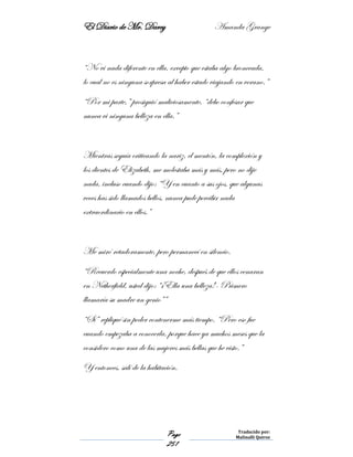 El Diario de Mr. Darcy Amanda Grange
Page
251
Traducido por:
Malinalli Quiroz
“No vi nada diferente en ella, excepto que estaba algo bronceada,
lo cual no es ninguna sorpresa al haber estado viajando en verano.”
“Por mi parte,” prosiguió maliciosamente, “debo confesar que
nunca vi ninguna belleza en ella.”
Mientras seguía criticando la nariz, el mentón, la complexión y
los dientes de Elizabeth, me molestaba más y más, pero no dije
nada, incluso cuando dijo: “Y en cuanto a sus ojos, que algunas
veces has sido llamados bellos, nunca pude percibir nada
extraordinario en ellos.”
Me miró retadoramente, pero permanecí en silencio.
“Recuerdo especialmente una noche, después de que ellos cenaran
en Netherfield, usted dijo: “¡Ella una belleza!- Primero
llamaría su madre un genio””
“Sí” repliqué sin poder contenerme más tiempo. “Pero eso fue
cuando empezaba a conocerla, porque hace ya muchos meses que la
considero como una de las mujeres más bellas que he visto.”
Y entonces, salí de la habitación.
 