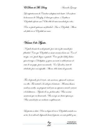 El Diario de Mr. Darcy Amanda Grange
Page
252
Traducido por:
Malinalli Quiroz
La impertinencia de Caroline sobrepasa todo límite. Si no fuera
la hermana de Bingley, le diría que se fuera. ¡Insultar a
Elizabeth enfrente mío! Ella debe de estar inundada por celos.
Pero no puede quitarme mi felicidad. Amo a Elizabeth. Ahora
solo falta ver si Elizabeth me ama.
Viernes 8 de Agosto.
No pude dormir la noche pasado, pero esta vez fue causado por
felicidad. Creo que Elizabeth no siente aversión hacia mí. Con el
tiempo, creo, puedo llegar a gustarle. Creo que fue el feliz destino
quien la trajo a Derbyshire, y quien me incitó a adelantarme al
resto de mi grupo, para encontrarla. En Londres, traté de
olvidarla, pero era imposible. Ahora, debo tratar de ganarla.
Fui a la posada, por lo tanto, esta mañana, esperando sentarme
con ella. Fui invitado a la sala por el sirviente. Mientras íbamos
escaleras arriba, me pregunté cuál sería su expresión cuándo entrará
a la habitación. A partir de eso, podría saber. Una sonrisa
mostraría que era bienvenido. Un sonrojo me daría esperanza.
Una mirada fría me acabaría completamente.
La puerta se abrió. Pero en lugar de ver a Elizabeth sentada con
su tía, la vi saliendo disparada hacia la puerta, su rostro pálido y sus
 