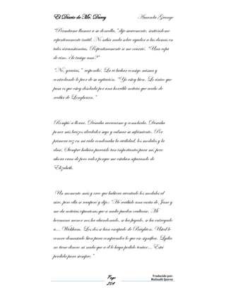El Diario de Mr. Darcy Amanda Grange
Page
254
Traducido por:
Malinalli Quiroz
“Permítame llamar a su doncella,” dije suavemente, sintiéndome
repentinamente inútil. No sabía nada sobre ayudar a las damas en
tales circunstancias. Repentinamente se me ocurrió. “Una copa
de vino, ¿le traigo una?”
“No, gracias,” respondió. La vi luchar consigo misma y
controlando lo peor de su agitación. “Yo estoy bien. Lo único que
pasa es que estoy desolada por una horrible noticia que acabo de
recibir de Longbourn.”
Rompió a llorar. Deseaba acercarme y consolarla. Deseaba
poner mis brazos alrededor suyo y calmar su sufrimiento. Por
primera vez en mi vida condenaba la civilidad, los modales y la
clase. Siempre habían parecido tan importantes para mí, pero
ahora eran de poco valor porque me estaban separando de
Elizabeth.
Un momento más y creo que hubiera aventado los modales al
aire, pero ella se recuperó y dijo: “He recibido una carta de Jane y
me da noticias espantosas que a nadie pueden ocultarse. Mi
hermana menor nos ha abandonado, se ha fugado, se ha entregado
a… Wickham. Los dos se han escapado de Brighton. Usted le
conoce demasiado bien para comprender lo que eso significa. Lydia
no tiene dinero ni nada que a él le haya podido tentar… Está
perdida para siempre.”
 