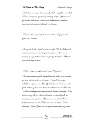 El Diario de Mr. Darcy Amanda Grange
Page
255
Traducido por:
Malinalli Quiroz
No podía creer lo que está escuchando. Esto era pérfido en verdad.
Robar a una joven lejos de sus parientes y amigos. Y aun así él
ya lo había hecho antes, o al menos lo había tratado, y hubiera
tenido éxito de no haberlo detenido en el intento.
“¡Cuando pienso que yo pude haberlo evitado! ¡Yo que sabía
quién era!” exclamó.
No, quería decirle. Usted no tiene la culpa. Yo debí haber hecho
saber su naturaleza. Pero las palabras salían de ella como un
torrente, y no podía hacer otra cosa que dejarla hablar. Al final,
su corriente llago a su fin.
“¿Pero es seguro, completamente seguro?” pregunté.
Las noticias viajan rápido, especialmente las malas, pero es común
que sean distorsionadas en el camino. No podía pensar que
Wickham se fugará con Miss Lydia Bennet. No tenía nada
que lo tentará, y él no tenía deseos de establecerse con los Bennets.
Él debe de saber que tal comportamiento lo haría un prófugo. Era
un precio muy alto por el placer de casarse con una chiquilla sin
ningún nombre ni fortuna. Y entonces, en verdad, ¿Cómo
podría el casarse con ella? Ella era menor de edad. Podría
llevarla a Gretna Green, pero el viaje costaría mucho, y yo sabía
 