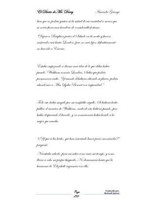 El Diario de Mr. Darcy Amanda Grange
Page
256
Traducido por:
Malinalli Quiroz
bien que no podría gastar ni la mitad de esa cantidad a menos que
su novia fuera una heredera de considerable fortuna.
“Dejaron Brighton juntos el Sábado en la noche y fueron
rastreados casi hasta London, pero no más lejos; definitivamente
no han ido a Escocia.
Estaba empezando a darme una idea de lo que debía haber
pasado. Wickham conocía Londres. Sabía que podría
permanecer oculto. Y cuando él hubiera obtenido su placer, podría
abandonar a Miss Lydia Bennet con impunidad.”
Todo esto había surgido por mi insufrible orgullo. Si hubiera hecho
público el carácter de Wickham, nada de esto hubiera pasado, pero
había despreciado el hacerlo, y en consecuencia había herido a la
mujer que amaba.
“¿Y qué se ha hecho, que han intentado hacer para encontrarla?”
pregunté.
Necesitaba saberlo, para así saber cómo usar mi tiempo, y como
llevar a cabo mi propia búsqueda. No descansaría hasta que la
hermana de Elizabeth regresará con ella.
 
