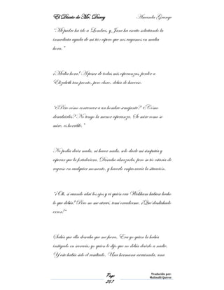 El Diario de Mr. Darcy Amanda Grange
Page
257
Traducido por:
Malinalli Quiroz
“Mi padre ha ido a Londres, y Jane ha escrito solicitando la
inmediata ayuda de mi tío: espero que nos vayamos en media
hora.”
¡Media hora! A pesar de todas mis esperanzas, perder a
Elizabeth tan pronto, pero claro, debía de hacerse.
“¿Pero cómo convencer a un hombre semejante? ¿Cómo
descubrirles? No tengo la menor esperanza. Se mire como se
mire, es horrible.”
No podía decir nada, ni hacer nada, solo darle mi simpatía y
esperar que la fortaleciera. Deseaba abrazarla, pero su tío estaría de
regreso en cualquier momento, y hacerlo empeoraría la situación.
“¡Oh, sí cuando abrí los ojos y vi quién era Wickham hubiese hecho
lo que debía! Pero no me atreví, temí excederme. ¡Qué desdichado
error!“
Sabía que ella deseaba que me fuera. Era yo quien la había
instigado en secrecía; yo quien le dijo que no debía decirlo a nadie.
Y este había sido el resultado. Una hermana arruinada, una
 