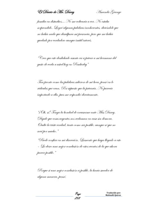 El Diario de Mr. Darcy Amanda Grange
Page
258
Traducido por:
Malinalli Quiroz
familia en disturbios… No me voltearía a ver. No estaba
sorprendido. Logré algunas palabras incoherentes, diciéndole que
no había nada que disculpara mi presencia, pero que me había
quedado por verdadero aunque inútil interés.
“Creo que este desdichado asunto va a privar a mi hermana del
gusto de verla a usted hoy en Pemberley”
Tan pronto como las palabras salieron de mi boca, pensé en lo
ridículas que eran. Por supuesto que la privaría. No parecía
importarle a ella, pues me respondió directamente.
“¡Oh, sí! Tenga la bondad de excusarme ante Miss Darcy.
Dígale que cosas urgentes nos reclaman en casa sin demora.
Oculte la triste verdad, tanto como sea posible, aunque sé que no
será por mucho.”
“Puede confiar en mi discreción. Lamento que haya llegado a esto
– Le deseo una mejor conclusión de estos eventos de la que ahora
parece posible.”
Porque si una mejor conclusión es posible, la haría suceder de
alguna manera, pensé.
 
