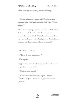 El Diario de Mr. Darcy Amanda Grange
Page
259
Traducido por:
Malinalli Quiroz
Dicho esto la dejé en su soledad y regresé a Pemberley.
“Ha estado afuera desde temprano” dijo Caroline mientras
entraba al salón. “Ha estado visitando a Miss Eliza Bennet,
¿quizás?”
Vi los celos en sus ojos, y lo oía en su voz. No me había percatado
hasta ese momento de cuanto me deseaba. O tal vez sería más
acertado decir, cuanto deseaba Pemberley. Sin eso, me hubiera
visto como un don nadie. Mi caligrafía podría ser la más alineada
del mundo y no hubiera pensado adecuado el comentarlo.
“Si, lo he hecho.” respondí.
“¿Y cómo ha estado esta mañana?”
“Está muy bien.”
“¿Y la estaremos viendo después, supongo? Como esta gente del
campo aburren con sus visitas.”
“No, ella no estará viniendo.”
“No son malas noticias de su hogar, ¿espero?” preguntó
Caroline. “¿Lydia Bennet no se ha fugado con uno de los
oficiales?”
 
