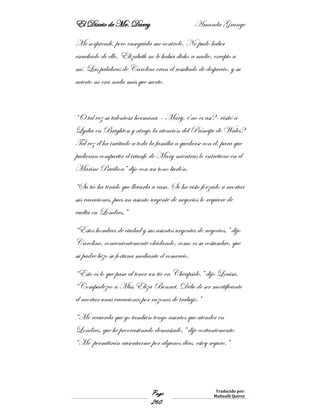 El Diario de Mr. Darcy Amanda Grange
Page
260
Traducido por:
Malinalli Quiroz
Me sorprendí, pero enseguida me controle. No pudo haber
escuchado de ello. Elizabeth no le había dicho a nadie, excepto a
mí. Las palabras de Caroline eran el resultado de desprecio, y su
acierto no era nada más que suerte.
“O tal vez su talentosa hermana – Mary, ¿no es así?- visitó a
Lydia en Brighton y atrajo la atención del Príncipe de Wales?
Tal vez él ha invitado a toda la familia a quedarse con él, para que
pudieran compartir el triunfo de Mary mientras lo entretiene en el
Marine Pavilion” dijo con un tono burlón.
“Su tío ha tenido que llevarla a casa. Se ha visto forzado a acortar
sus vacaciones, pues un asunto urgente de negocios lo requiere de
vuelta en Londres.”
“Estos hombres de ciudad y sus asuntos urgentes de negocios,” dijo
Caroline, convenientemente olvidando, como es su costumbre, que
su padre hizo su fortuna mediante el comercio.
“Esto es lo que pasa al tener un tío en Cheapside,” dijo Louisa,
“Compadezco a Miss Eliza Bennet. Debe de ser mortificante
el acortar unas vacaciones por razones de trabajo.”
“Me recuerda que yo también tengo asuntos que atender en
Londres, que he procrastinado demasiado,” dije cortantemente.
“Me permitirán ausentarme por algunos días, estoy seguro.”
 