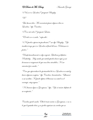 El Diario de Mr. Darcy Amanda Grange
Page
261
Traducido por:
Malinalli Quiroz
“¿Vas a ir a Londres?” preguntó Bingley.
“Si”
“Que buena idea. Me encantaría pasar algunos días en
Londres,” dijo Caroline.
“¿Con este calor?” preguntó Louisa.
“El calor no es nada,” respondió.
“¿No pueden esperar tus pendientes?” me dijo Bingley, “Yo
también tengo que ir a Londres al final del mes. Podríamos ir
juntos.”
“Desafortunadamente es algo urgente. Quédense y disfruten
Pemberley. Hay mucho que ustedes pueden hacer aquí, y mi
hermana se asegurará de que sean bien atendidos. No me
ausentaré por mucho.”
“Creo que aprovecharé la oportunidad de ir a Londres con usted y
hacer algunas compras,” dijo Caroline, levantándose. “Llamaré
a mi modista. No puede objetar el llevarme con usted en el
carruaje, estoy segura.”
“No deseara dejar a Georgiana,” dije, “Yo sé cuánto disfruta de
su compañía.”
Caroline quedó muda. Ella le tenía cariño a Georgiana, o eso es
lo que le gustaba decir, y no podía seguirme sin revelar que su
 
