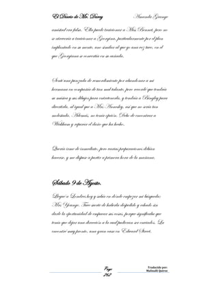 El Diario de Mr. Darcy Amanda Grange
Page
262
Traducido por:
Malinalli Quiroz
amistad era falsa. Ella puede traicionar a Miss Bennet, pero no
se atrevería a traicionar a Georgina, particularmente por el plan
implantado en su mente, uno similar al que yo una vez tuve, en el
que Georgiana se convertía en su cuñada.
Sentí una punzada de remordimiento por abandonar a mi
hermana en compañía de tan mal talante, pero recordé que tendría
su música y sus dibujos para entretenerla, y tendría a Bingley para
divertirla, al igual que a Mrs Annesley, así que no sería tan
molestada. Además, no tenía opción. Debo de encontrar a
Wickham y reparar el daño que ha hecho.
Quería irme de inmediato, pero varias preparaciones debían
hacerse, y me dispuse a partir a primera hora de la mañana.
Sábado 9 de Agosto.
Llegué a Londres hoy y sabía en dónde empezar mi búsqueda:
Mrs Younge. Tuve suerte de haberla despedido y echado sin
darle la oportunidad de empacar sus cosas, porque significaba que
tenía que dejar una dirección a la cual pudieran ser enviados. La
encontré muy pronto, una gran casa en Edward Street.
 