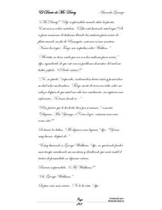 El Diario de Mr. Darcy Amanda Grange
Page
263
Traducido por:
Malinalli Quiroz
“¡Mr Darcy!” Dijo sorprendida cuando abrió la puerta.
Entonces se volvió cautelosa. “¿Que está haciendo usted aquí? Si
es para acusarme de haberme llevado las cucharas para servir de
plata cuando me fui de Ramsgate, entonces es una mentira.
Nunca las toqué. Tengo mis sospechas sobre Watkins-”
“Mi visita no tiene nada que ver con las cucharas para servir,”
dije, agradecido de que este era un problema domestico del cual me
había zafado. “¿Puedo entrar?”
“No, no puedo,” respondió, inclinándose hacia atrás y poniéndose
su chal sobre sus hombros. “Tengo suerte de tener un techo sobre mi
cabeza después de que usted me echó tan cruelmente, sin siquiera una
referencia. No tenía donde ir –”
“Pero parece que lo ha hecho bien por sí misma,” comenté.
“Dígame, Mrs Younge, ¿Cómo logró costearse una casa
como ésta?”
Se lamió los labios. “Me dejaron una legacía,” dijo. “Y una
muy buena, después de-”
“Estoy buscando a George Wickham,” dije, no queriendo perder
más tiempo escuchando sus mentiras y decidiendo que sería inútil el
tratar de persuadirla en dejarme entrar.
Parecía sorprendida. “¿Mr Wickham?”
“Sí. George Wickham.”
Se puso aún más reacia. “No lo he visto,” dijo.
 
