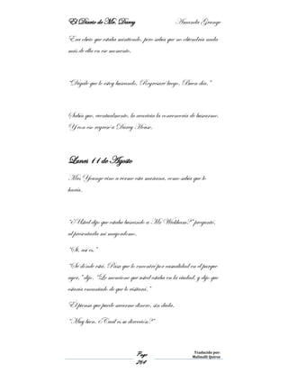 El Diario de Mr. Darcy Amanda Grange
Page
264
Traducido por:
Malinalli Quiroz
Era obvio que estaba mintiendo, pero sabía que no obtendría nada
más de ella en ese momento.
“Dígale que lo estoy buscando. Regresaré luego. Buen día.”
Sabía que, eventualmente, la avaricia la convencería de buscarme.
Y con eso regresé a Darcy House.
Lunes 11 de Agosto
Mrs Younge vino a verme esta mañana, como sabía que lo
haría.
“¿Usted dijo que estaba buscando a Mr Wickham?” preguntó,
al presentarla mi mayordomo.
“Si, así es.”
“Sé dónde está. Pasa que lo encontré por casualidad en el parque
ayer,” dijo. “Le mencione que usted estaba en la ciudad, y dijo que
estaría encantado de que lo visitará.”
Él piensa que puede sacarme dinero, sin duda.
“Muy bien. ¿Cuál es su dirección?”
 
