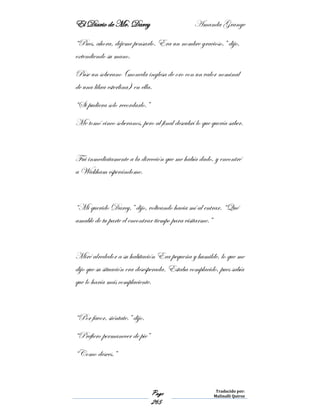 El Diario de Mr. Darcy Amanda Grange
Page
265
Traducido por:
Malinalli Quiroz
“Pues, ahora, déjeme pensarlo. Era un nombre gracioso,” dijo,
extendiendo su mano.
Puse un soberano (moneda inglesa de oro con un valor nominal
de una libra esterlina) en ella.
“Si pudiera solo recordarlo.”
Me tomó cinco soberanos, pero al final descubrí lo que quería saber.
Fui inmediatamente a la dirección que me había dado, y encontré
a Wickham esperándome.
“Mi querido Darcy,” dijo, volteando hacia mí al entrar. “Qué
amable de tu parte el encontrar tiempo para visitarme.”
Miré alrededor a su habitación Era pequeña y humilde, lo que me
dijo que su situación era desesperada. Estaba complacido, pues sabía
que lo haría más complaciente.
“Por favor, siéntate.” dijo.
“Prefiero permanecer de pie”
“Como desees.”
 