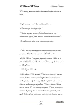 El Diario de Mr. Darcy Amanda Grange
Page
266
Traducido por:
Malinalli Quiroz
Él se sentó y pendía en su silla, descansando sus piernas sobre el
brazo.
“¿Qué te trae por aquí?” preguntó, sonriéndome.
“Sabes bien que me trae por aquí.”
“Confieso que estoy perdido. ¿Has decidido darme una
manutención, quizás, y has venido a darme las buenas noticias?”
Su insolencia me enfurecía, pero mantuve la calma.
“Vine a decirte lo que tu propia conciencia debería haberte dicho,
que nunca debiste haber secuestrado a Miss Bennet”
“¿Miss Bennet?” preguntó, fingiendo sorpresa. “Pero no he
visto a Miss Bennet. He estado en Brighton, y ella permaneció
en Longbourn.”
“Miss Lydia Bennet.”
“Ah, Lydia. No la secuestré. Ella vino conmigo por su propia
cuenta. Estaba partiendo de Brighton pues mis acreedores se
estaban poniendo algo bruscos, y Lydia sugirió el venir conmigo.
Traté de inducirla a que se quedará. Para ser honesto, Darcy,
ella me aburré. Es una conquista muy fácil. Ella se convenció a
si misma de que soy el hombre más apuesto del regimiento y todo
estaba hecho. Le dije que no tenía dinero, pero a ella no le importó.
 