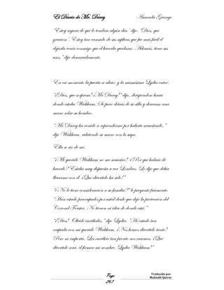 El Diario de Mr. Darcy Amanda Grange
Page
267
Traducido por:
Malinalli Quiroz
‘Estoy segura de que lo tendrás algún día.’ dijo. ‘Dios, que
gracioso’. Estoy tan cansado de sus suplicas que fue más fácil el
dejarla venir conmigo que el hacerla quedarse. Además, tiene sus
usos,” dijo descaradamente.
En ese momento la puerta se abrió, y la mismísima Lydia entró.
“¡Dios, que sorpresa! ¡Mr Darcy!” dijo, dirigiéndose hacia
donde estaba Wickham. Se paró detrás de su silla y descanso una
mano sobre su hombro.
“Mr Darcy ha venido a reprenderme por haberte secuestrado,”
dijo Wickham, cubriendo su mano con la suya.
Ella se río de mí.
“¡Mi querido Wickham no me secuestró! ¿Por qué habría de
hacerlo? Estaba muy dispuesta a ver Londres. Le dije que debía
llevarme con él. ¡Qué divertido ha sido!”
“¿No le tiene consideración a su familia?” le pregunté fríamente.
“Han estado preocupados por usted desde que dejo la protección del
Coronel Forster. No tienen ni idea de donde está.”
“¡Dios! Olvidé escribirles,” dijo Lydia. “He estado tan
ocupada con mi querido Wickham, ¡Nos hemos divertido tanto!
Pero no importa. Les escribiré tan pronto nos casemos. ¡Qué
divertido será, el firmar mi nombre, Lydia Wickham!”
 