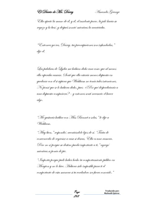 El Diario de Mr. Darcy Amanda Grange
Page
268
Traducido por:
Malinalli Quiroz
Ella apretó la mano de él, y él, el insolente perro, la jaló hacia su
regazo y la besó, y después sonrió mientras la acariciaba.
“Entonces ya ves, Darcy, tus preocupaciones son infundadas,”
dijo él.
Las palabras de Lydia me habían dicho una cosa: que al menos
ella esperaba casarse. Sentí que ella estaría menos dispuesta en
quedarse con él si supiera que Wickham no tenía tales intenciones.
No pensé que se lo hubiera dicho, pues- ¿Por qué desperdiciaría a
una dispuesta compañera? – y entonces sentí necesario el hacer
algo.
“Me gustaría hablar con Miss Bennet a solas,” le dije a
Wickham.
“Muy bien,” respondió, aventándole lejos de sí. “Trata de
convencerla de regresar a casa si deseas. Ella es una ramera.
Pero no sé porque su destino pueda importarte a ti,” agregó
mientras se ponía de pie.
“Importa porque pude haber hecho tu comportamiento público en
Meryton y no lo hice. Hubiera sido imposible para ti el
comportarte de esta manera si tu verdadero ser fuera conocido.”
 