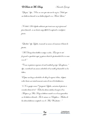 El Diario de Mr. Darcy Amanda Grange
Page
269
Traducido por:
Malinalli Quiroz
“Quizás,” dijo, “Pero no creo que esta sea la razón. Dudo que
me hubieras buscado si me hubiese fugado con María Lucas”
No dudé. Si le dejaba adivinar que tenía una razón personal
para buscarlo, se me haría muy difícil el comprarlo a cualquier
precio.
“Quédate” dijo Lydia, tomando su mano al caminar él hacia la
puerta.
“Mr Darcy desea hablar contigo a solas. Temé que te esté
forzando a quedarte aquí, y quiera darte la oportunidad de ir a casa
con él.”
“Como si quisiera regresar al mal ventilado y viejo Longbourn,”
dijo, enredando sus manos alrededor de su cuello y besándolo en los
labios.
Él puso sus brazos alrededor de ella y le regresó el beso, después
volteó hacia mí retadoramente antes de irse de la habitación.
“¿No es guapo acaso?” preguntó Lydia, mientras la puerta se
cerraba detrás de él. “Todas las chicas estaban locas por él en
Meryton, y Miss King se hubiera casado con él si su guardián
no la hubiera detenido. Fue lo mismo en Brighton. Muchas de
las chicas hubieran escapado con él. Miss Wenchester -”
 