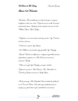 El Diario de Mr. Darcy Amanda Grange
Page
27
Traducido por:
Malinalli Quiroz
Lunes 4 de Noviembre
Otra fiesta. Fue inevitable, pero me doy cuenta que no estoy tan
indispuesto a salir como antes. Proporcionan un cambio de nuestro
usual círculo íntimo. La fiesta de esta noche fue en la casa de Sir
William Lucas, Lucas Lodge.
“Prepárate a ser reverenciado cada diez minutos,” dijo Caroline,
al entrar a la casa.
“Cada cinco minutos” dijo Louisa.
“Sir William es una hombre muy agradable” dijo Bingley.
“Querido Charles, tú calificarías a cualquiera agradable mientras
te permitieran coquetear con Miss Bennet en una de sus
reuniones” Le dije.
“Ella es un ángel” dijo Bingley, ni un poco turbado.
Él pronto encontró a Miss Bennet. Mr. Hurst bailo con
Caroline y Louisa conversó con Lady Lucas.
Me di cuenta que Miss Elizabeth Bennet estaba ahí, hablando
con el Coronel Forster. Sin saber lo que estaba haciendo me
acerqué, y no pude evitar oír por casualidad su conversación.
 