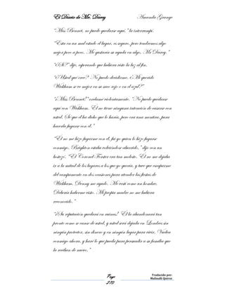 El Diario de Mr. Darcy Amanda Grange
Page
270
Traducido por:
Malinalli Quiroz
“Miss Bennet, no puede quedarse aquí,” la interrumpí.
“Esta en un mal estado el lugar, es seguro, pero tendremos algo
mejor poco a poco. Me gustaría su ayuda en algo, Mr Darcy.”
“¿Si?” dije, esperando que hubiera visto la luz al fin.
“¿Usted qué cree? No puedo decidirme. ¿Mi querido
Wickham se ve mejor en su saco rojo o en el azul?”
“¡Miss Bennet!” exclamé violentamente. “No puede quedarse
aquí con Wickham. Él no tiene ninguna intención de casarse con
usted. Sé que él ha dicho que lo haría, pero era una mentira, para
hacerla fugarse con él.”
“Él no me hizo fugarme con él, fui yo quien lo hizo fugarse
conmigo. Brighton estaba volviéndose aburrido,” dijo con un
bostezó. “El Coronel Forster era tan molesto. Él no me dejaba
ir a la mitad de los lugares a los que yo quería, y tuve que escaparme
del campamento en dos ocasiones para atender las fiestas de
Wickham. Denny me ayudo. Me vestí como un hombre.
Debería haberme visto. Mi propia madre no me hubiera
reconocido.”
“¡Su reputación quedará en ruinas! Él la abandonará tan
pronto como se canse de usted, y usted será dejada en Londres sin
ningún protector, sin dinero y en ningún lugar para vivir. Vuelva
conmigo ahora, y haré lo que pueda para persuadir a su familia que
la reciban de nuevo.”
 