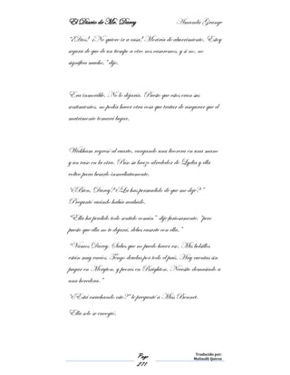 El Diario de Mr. Darcy Amanda Grange
Page
271
Traducido por:
Malinalli Quiroz
“¡Dios! ¡No quiero ir a casa! Moriría de aburrimiento. Estoy
segura de que de un tiempo a otro nos casaremos, y si no, no
significa mucho,” dijo.
Era inmovible. No lo dejaría. Puesto que estos eran sus
sentimientos, no podía hacer otra cosa que tratar de asegurar que el
matrimonio tomará lugar.
Wickham regresó al cuarto, cargando una licorera en una mano
y un vaso en la otra. Puso su brazo alrededor de Lydia y ella
volteo para besarlo inmediatamente.
“¿Bien, Darcy? ¿La has persuadido de que me deje? ”
Preguntó cuándo había acabado.
“Ella ha perdido todo sentido común” dije furiosamente, “pero
puesto que ella no te dejará, debes casarte con ella.”
“Vamos Darcy. Sabes que no puedo hacer eso. Mis bolsillos
están muy vacíos. Tengo deudas por todo el país. Hay cuentas sin
pagar en Meryton, y peores en Brighton. Necesito demasiado a
una heredera.”
“¿Está escuchando esto?” le pregunté a Miss Bennet.
Ella solo se encogió.
 